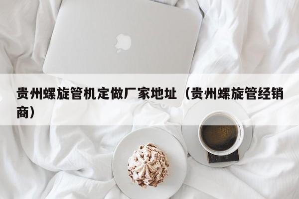 貴州螺旋管機(jī)定做廠家地址（貴州螺旋管經(jīng)銷商）