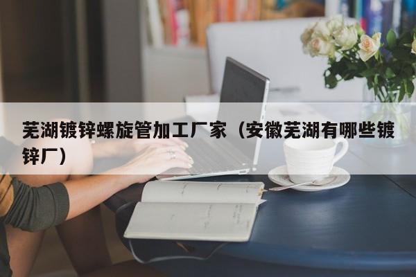 蕪湖鍍鋅螺旋管加工廠家（安徽蕪湖有哪些鍍鋅廠）
