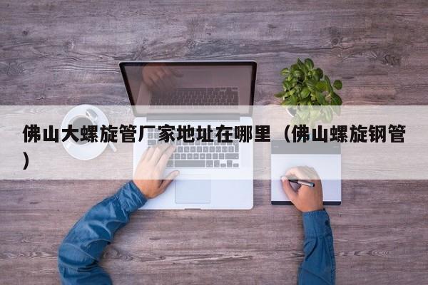 佛山大螺旋管廠家地址在哪里（佛山螺旋鋼管）